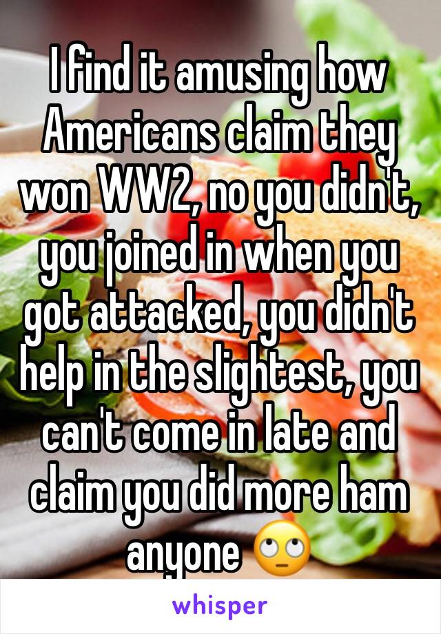 I find it amusing how Americans claim they won WW2, no you didn't, you joined in when you got attacked, you didn't help in the slightest, you can't come in late and claim you did more ham anyone 🙄