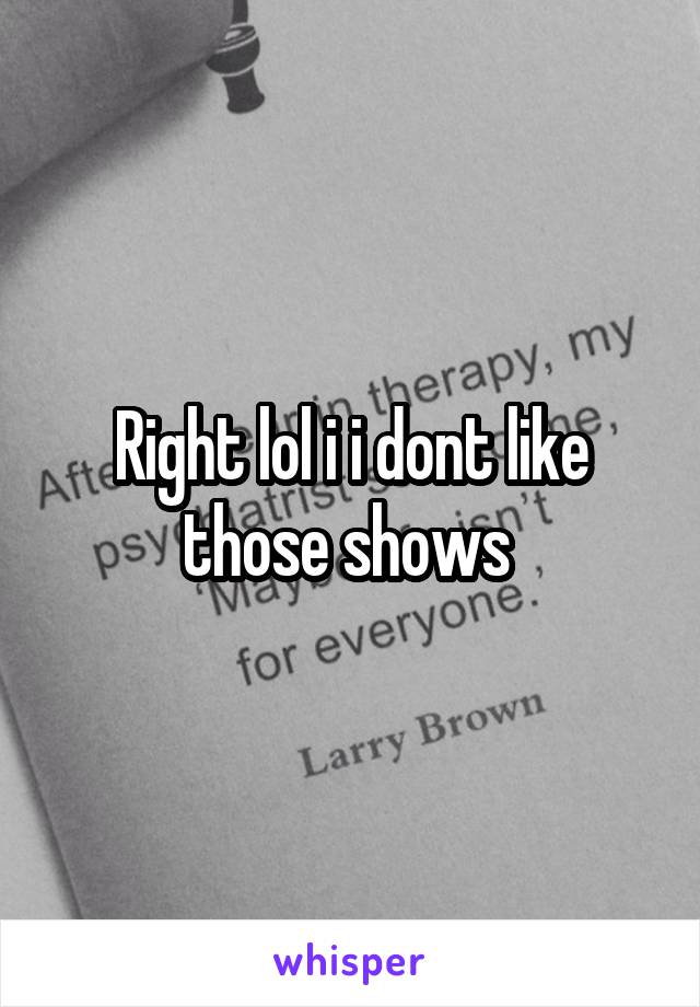 Right lol i i dont like those shows 