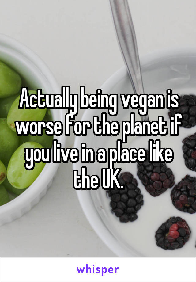 Actually being vegan is worse for the planet if you live in a place like the UK.