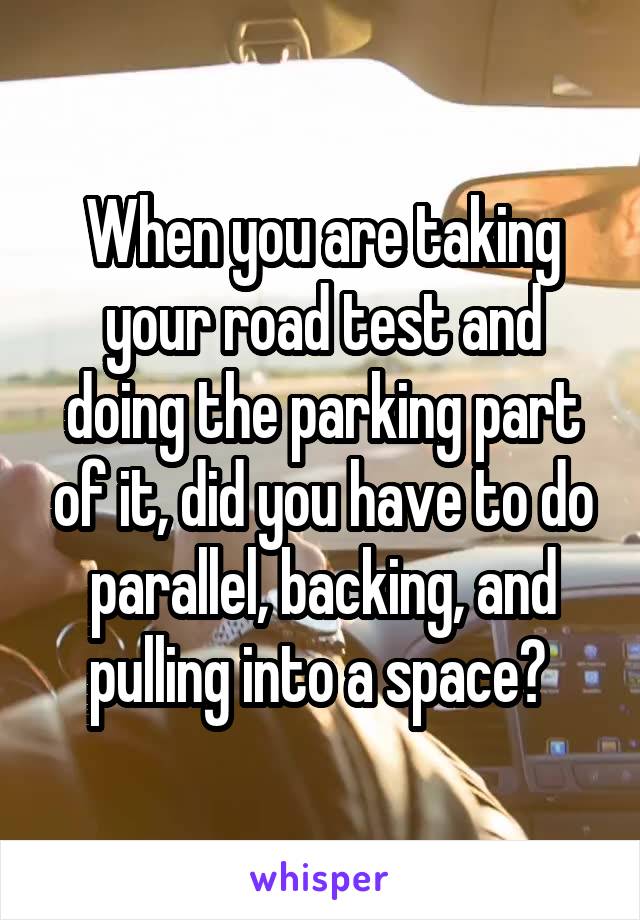 When you are taking your road test and doing the parking part of it, did you have to do parallel, backing, and pulling into a space? 