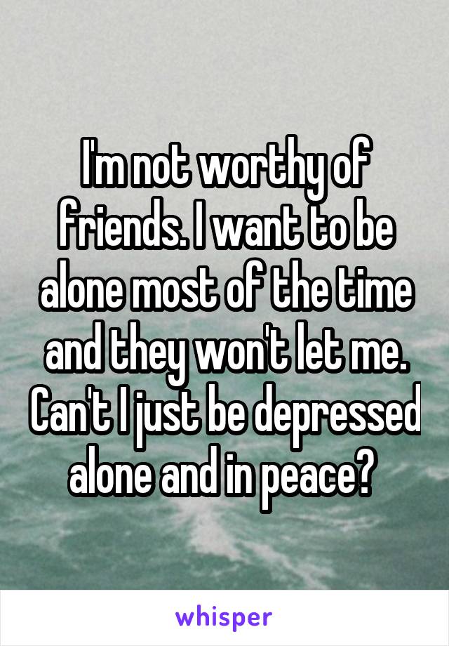 I'm not worthy of friends. I want to be alone most of the time and they won't let me. Can't I just be depressed alone and in peace? 