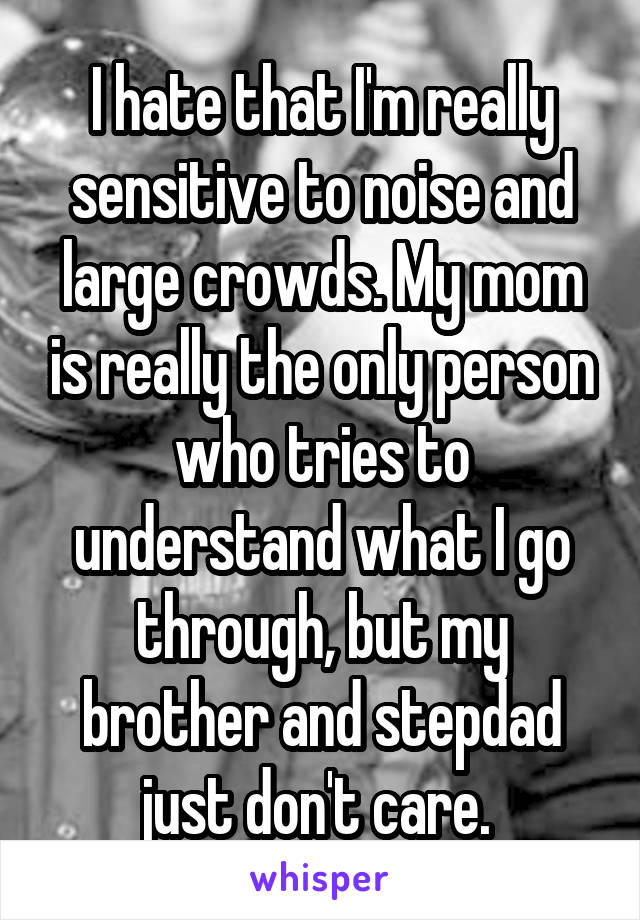 I hate that I'm really sensitive to noise and large crowds. My mom is really the only person who tries to understand what I go through, but my brother and stepdad just don't care. 