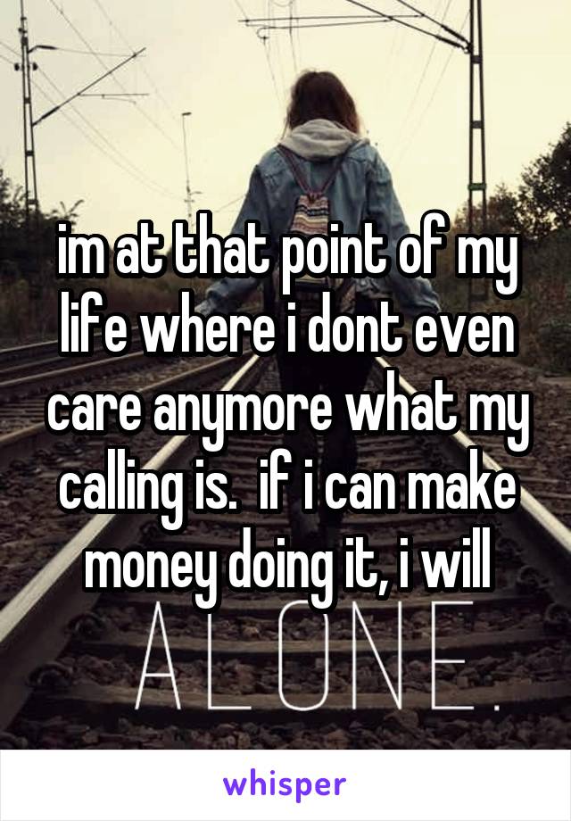 im at that point of my life where i dont even care anymore what my calling is.  if i can make money doing it, i will