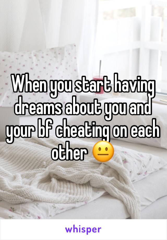 When you start having dreams about you and your bf cheating on each other 😐