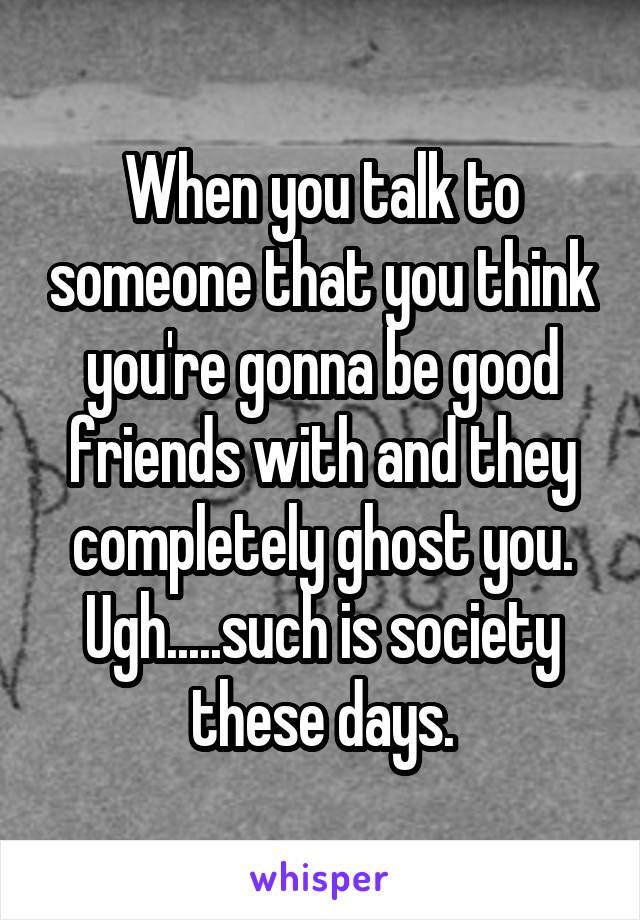 When you talk to someone that you think you're gonna be good friends with and they completely ghost you. Ugh.....such is society these days.