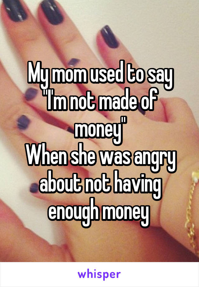 My mom used to say
"I'm not made of money"
When she was angry about not having enough money 