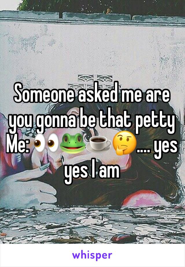 Someone asked me are you gonna be that petty 
Me: 👀🐸☕️🤔.... yes yes I am