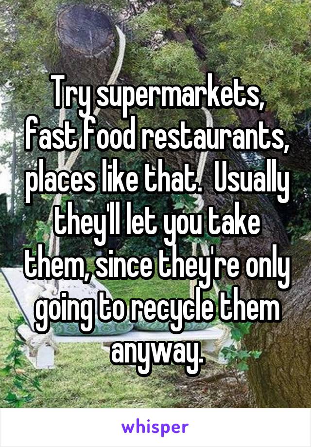 Try supermarkets, fast food restaurants, places like that.  Usually they'll let you take them, since they're only going to recycle them anyway.