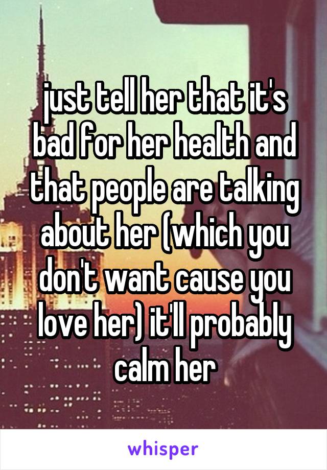 just tell her that it's bad for her health and that people are talking about her (which you don't want cause you love her) it'll probably calm her