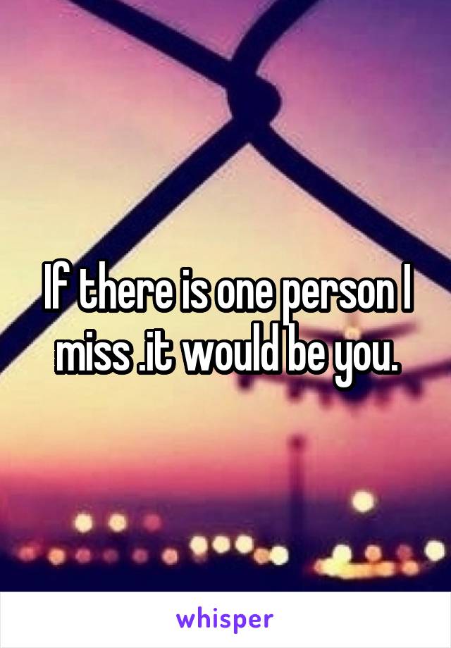 If there is one person I miss .it would be you.