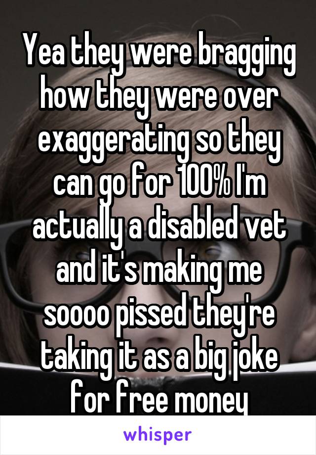 Yea they were bragging how they were over exaggerating so they can go for 100% I'm actually a disabled vet and it's making me soooo pissed they're taking it as a big joke for free money