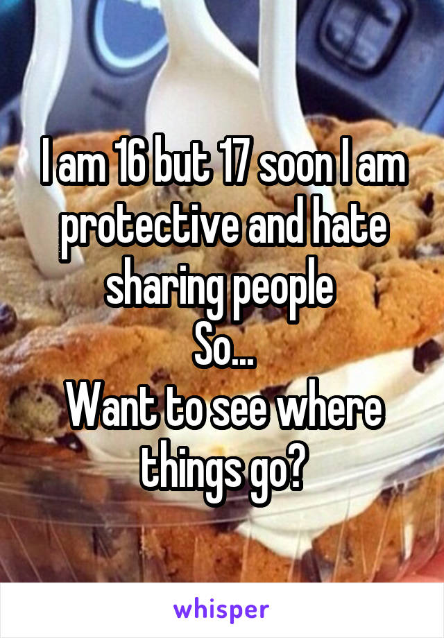 I am 16 but 17 soon I am protective and hate sharing people 
So...
Want to see where things go?