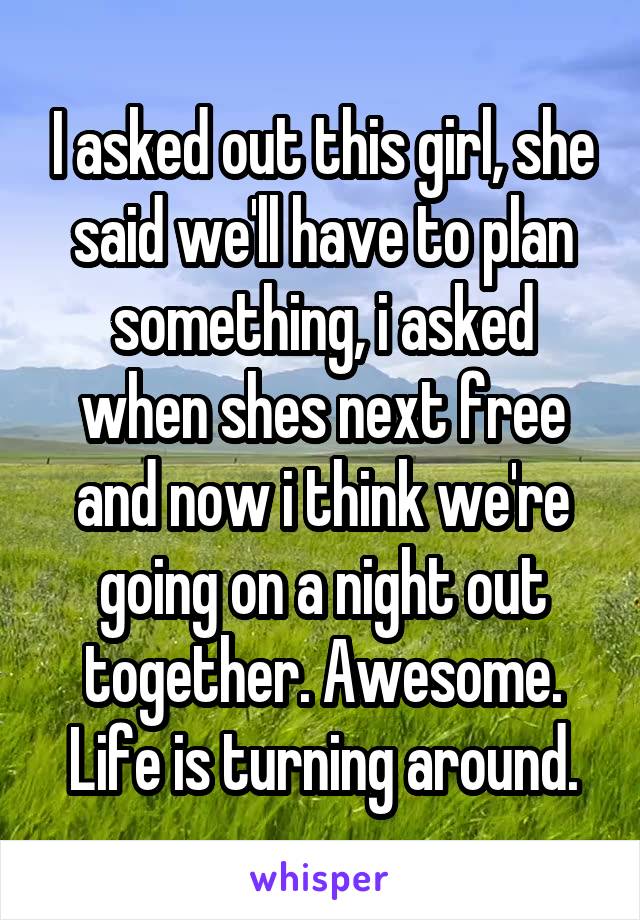 I asked out this girl, she said we'll have to plan something, i asked when shes next free and now i think we're going on a night out together. Awesome. Life is turning around.