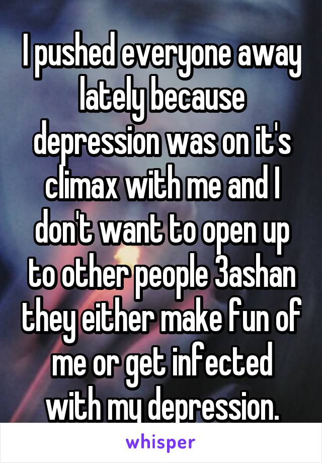 I pushed everyone away lately because depression was on it's climax with me and I don't want to open up to other people 3ashan they either make fun of me or get infected with my depression.