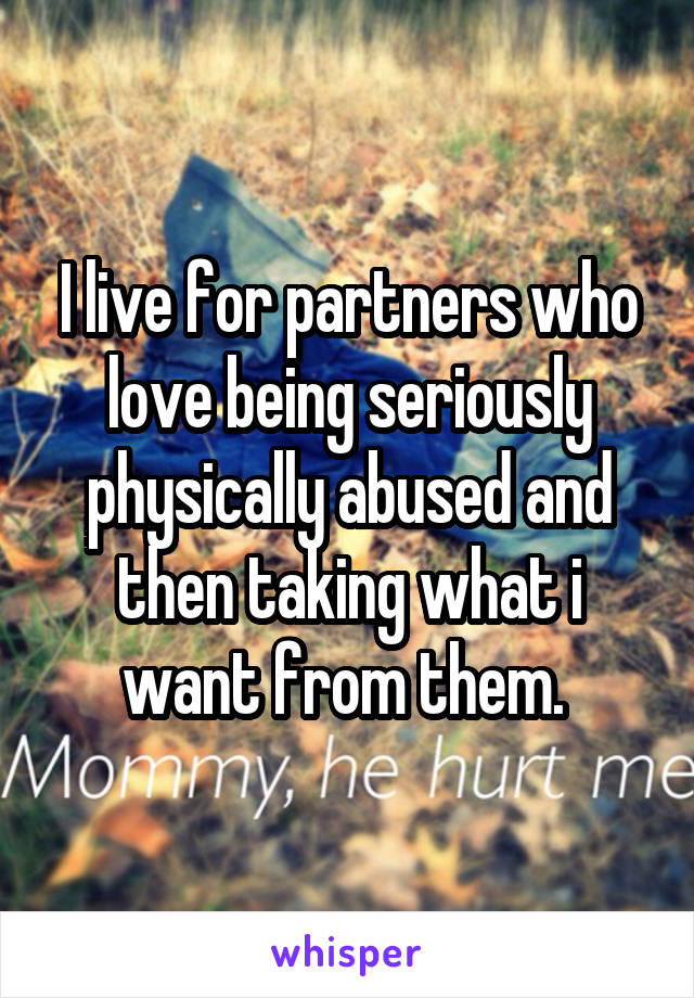 I live for partners who love being seriously physically abused and then taking what i want from them. 