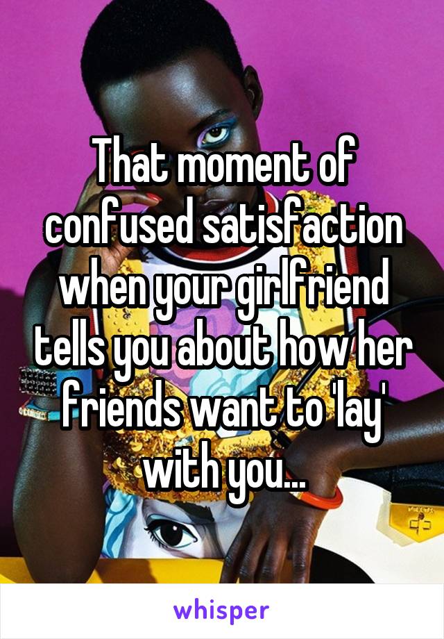 That moment of confused satisfaction when your girlfriend tells you about how her friends want to 'lay' with you...