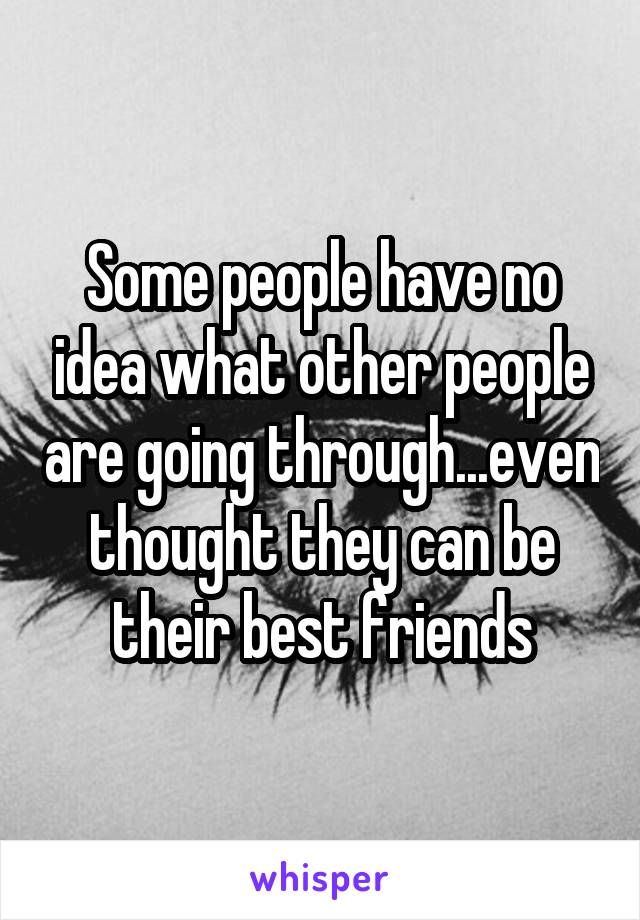 Some people have no idea what other people are going through...even thought they can be their best friends