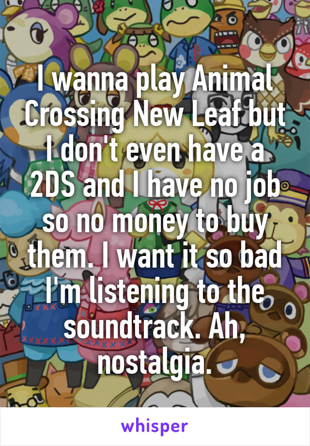 I wanna play Animal Crossing New Leaf but I don't even have a 2DS and I have no job so no money to buy them. I want it so bad I'm listening to the soundtrack. Ah, nostalgia.