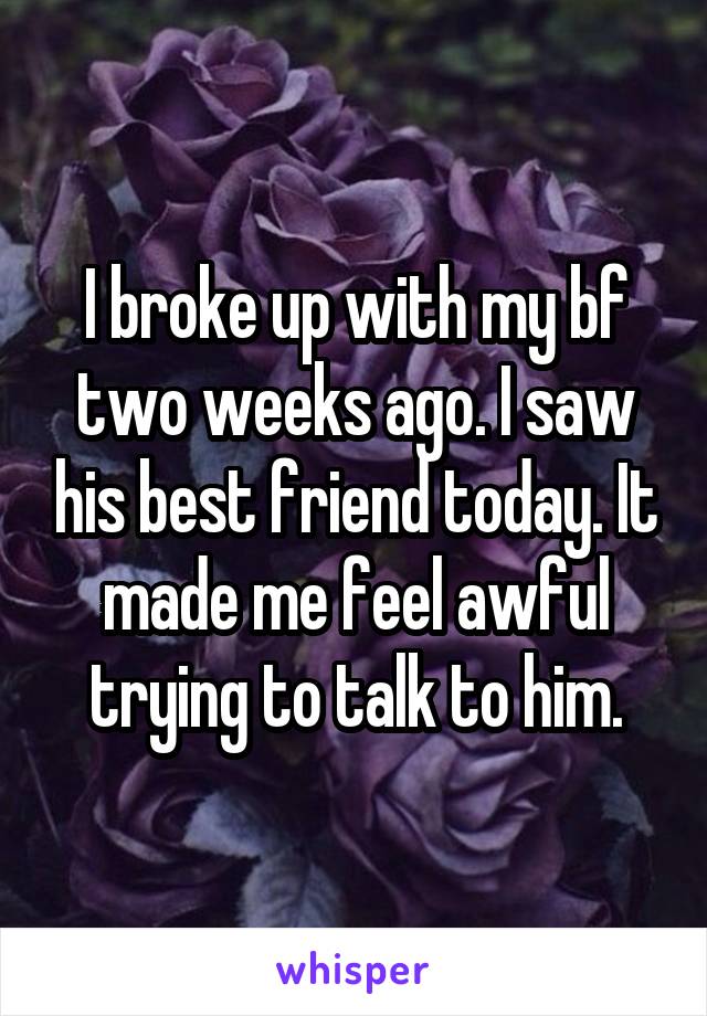 I broke up with my bf two weeks ago. I saw his best friend today. It made me feel awful trying to talk to him.