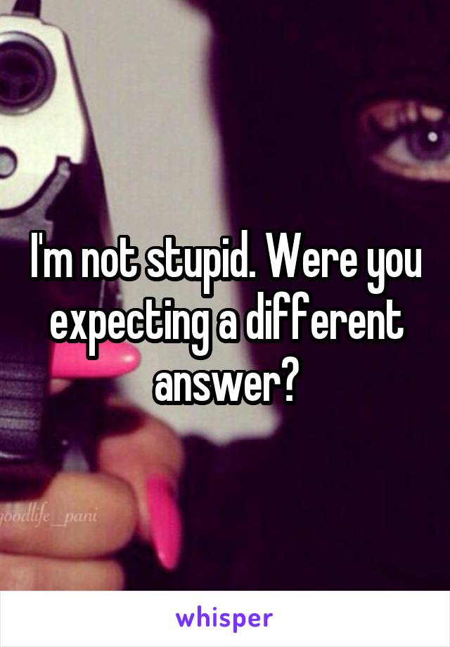 I'm not stupid. Were you expecting a different answer?