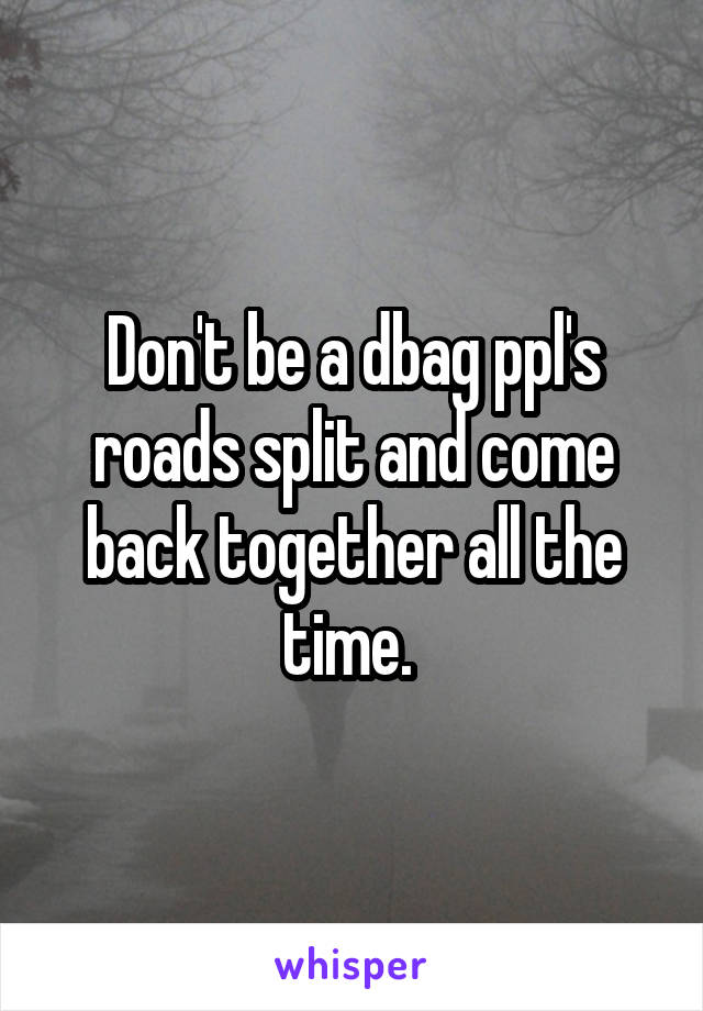 Don't be a dbag ppl's roads split and come back together all the time. 