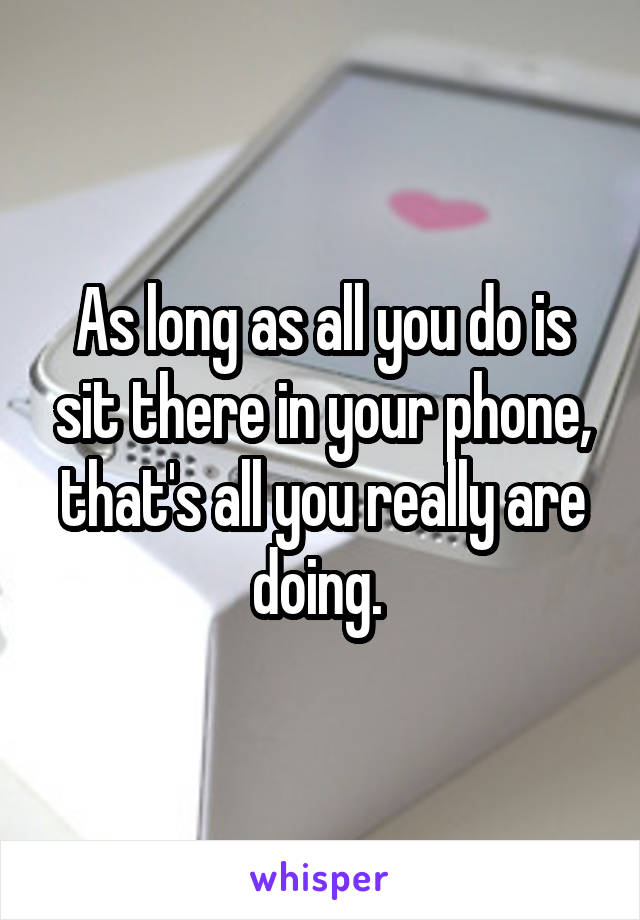 As long as all you do is sit there in your phone, that's all you really are doing. 