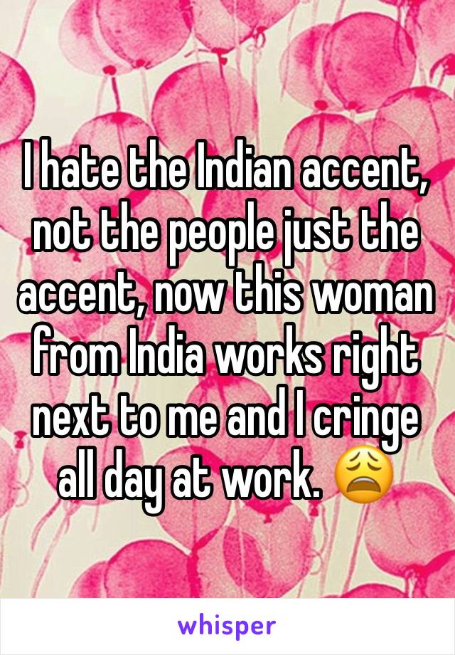 I hate the Indian accent, not the people just the accent, now this woman from India works right next to me and I cringe all day at work. 😩