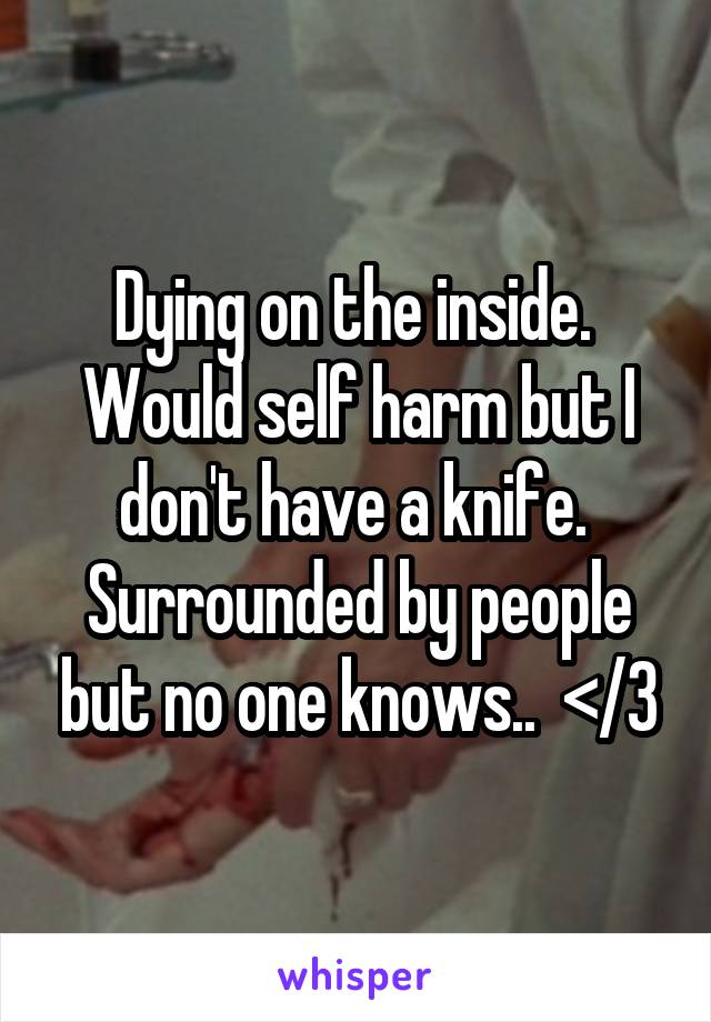 Dying on the inside.  Would self harm but I don't have a knife.  Surrounded by people but no one knows..  </3