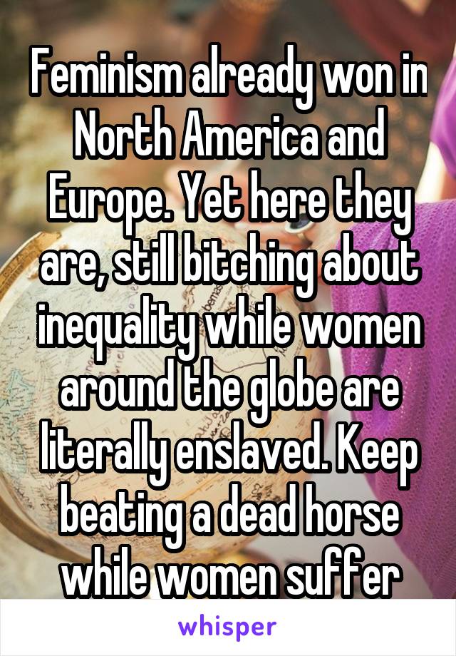 Feminism already won in North America and Europe. Yet here they are, still bitching about inequality while women around the globe are literally enslaved. Keep beating a dead horse while women suffer