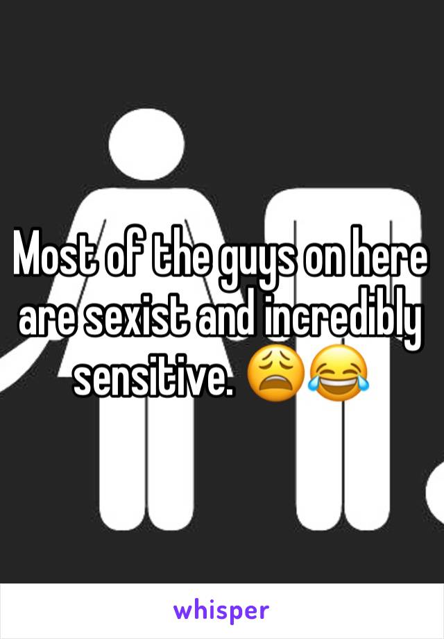 Most of the guys on here are sexist and incredibly sensitive. 😩😂