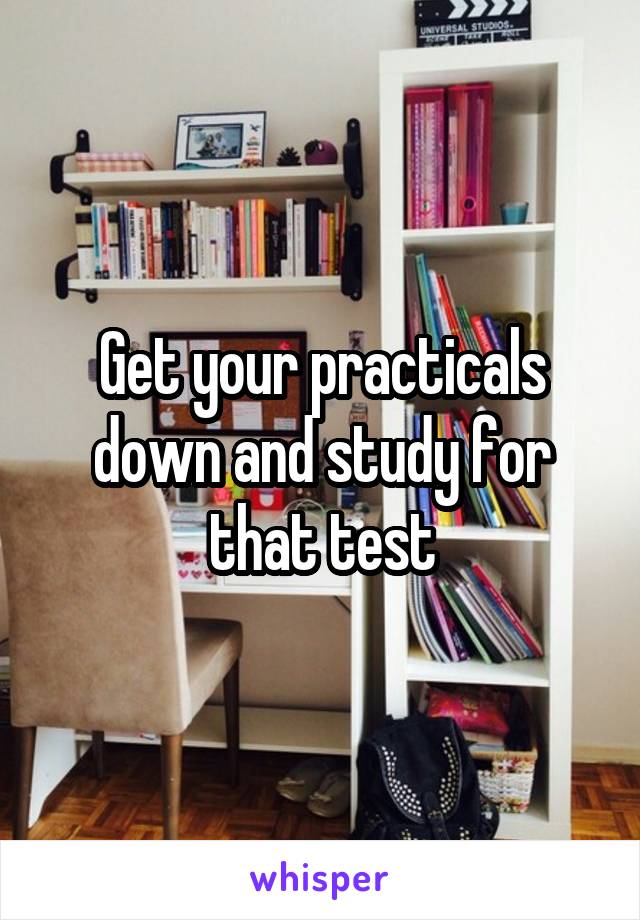 Get your practicals down and study for that test