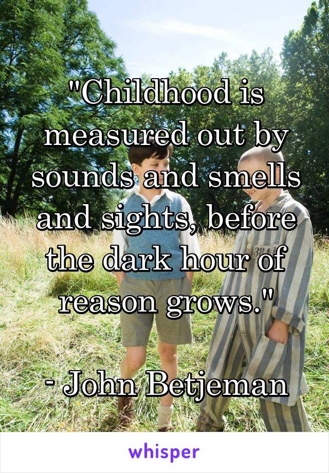 "Childhood is measured out by sounds and smells and sights, before the dark hour of reason grows."

- John Betjeman