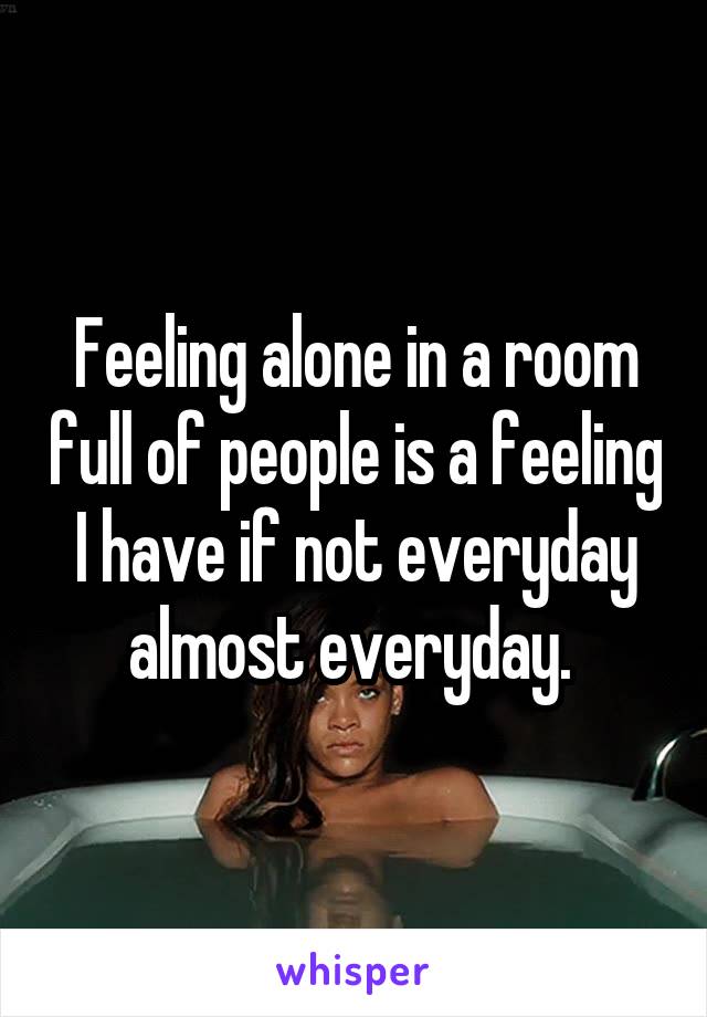 Feeling alone in a room full of people is a feeling I have if not everyday almost everyday. 