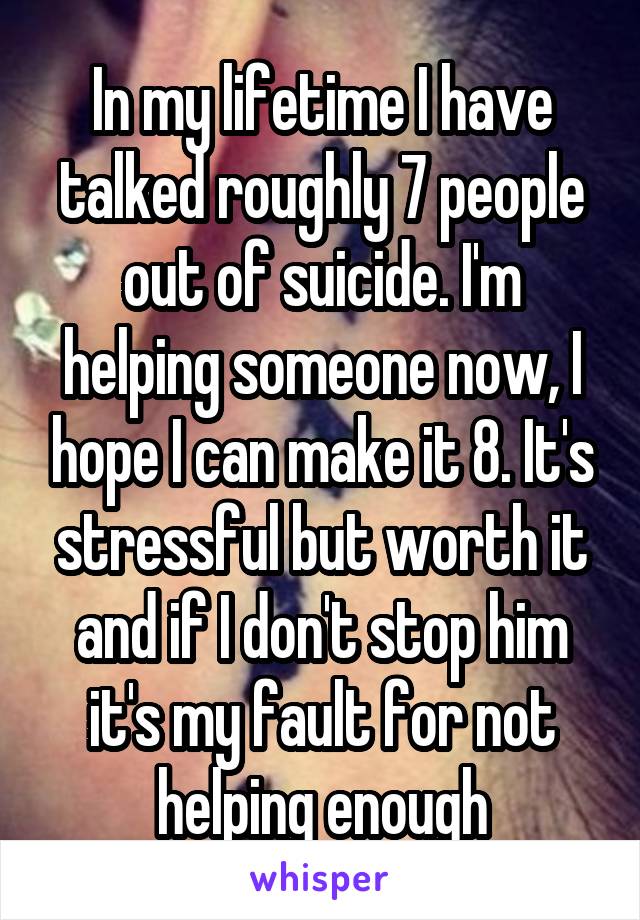 In my lifetime I have talked roughly 7 people out of suicide. I'm helping someone now, I hope I can make it 8. It's stressful but worth it and if I don't stop him it's my fault for not helping enough