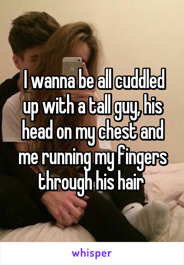  I wanna be all cuddled up with a tall guy, his head on my chest and me running my fingers through his hair 