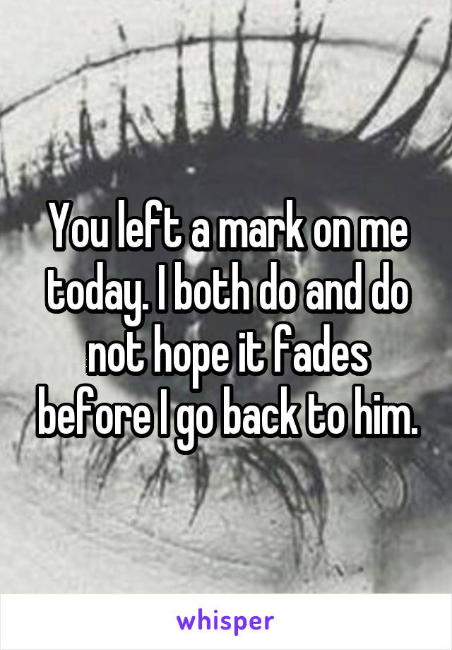 You left a mark on me today. I both do and do not hope it fades before I go back to him.