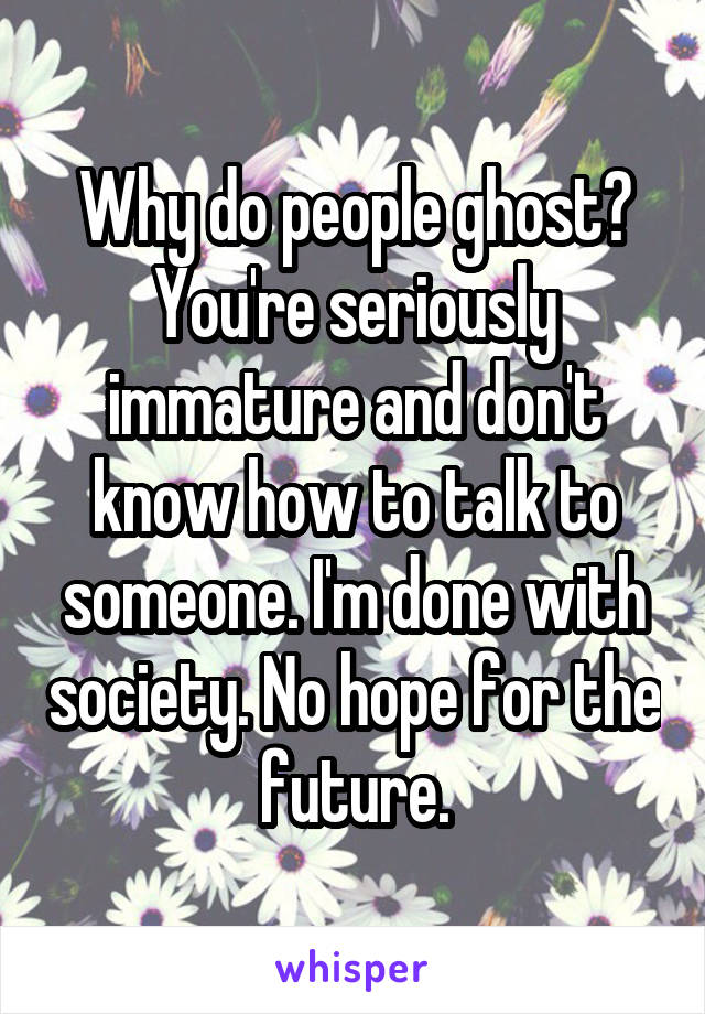 Why do people ghost? You're seriously immature and don't know how to talk to someone. I'm done with society. No hope for the future.