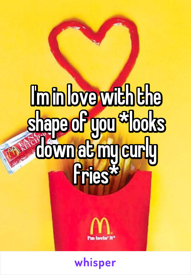 I'm in love with the shape of you *looks down at my curly fries*