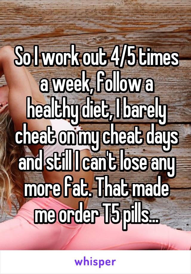 So I work out 4/5 times a week, follow a healthy diet, I barely cheat on my cheat days and still I can't lose any more fat. That made me order T5 pills...