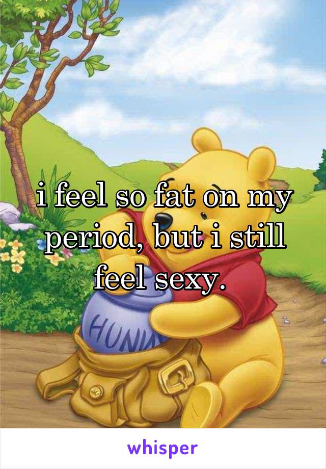 i feel so fat on my period, but i still feel sexy. 