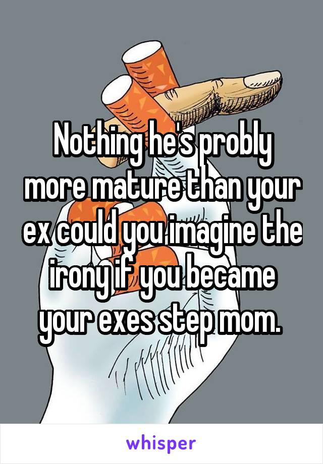 Nothing he's probly more mature than your ex could you imagine the irony if you became your exes step mom. 