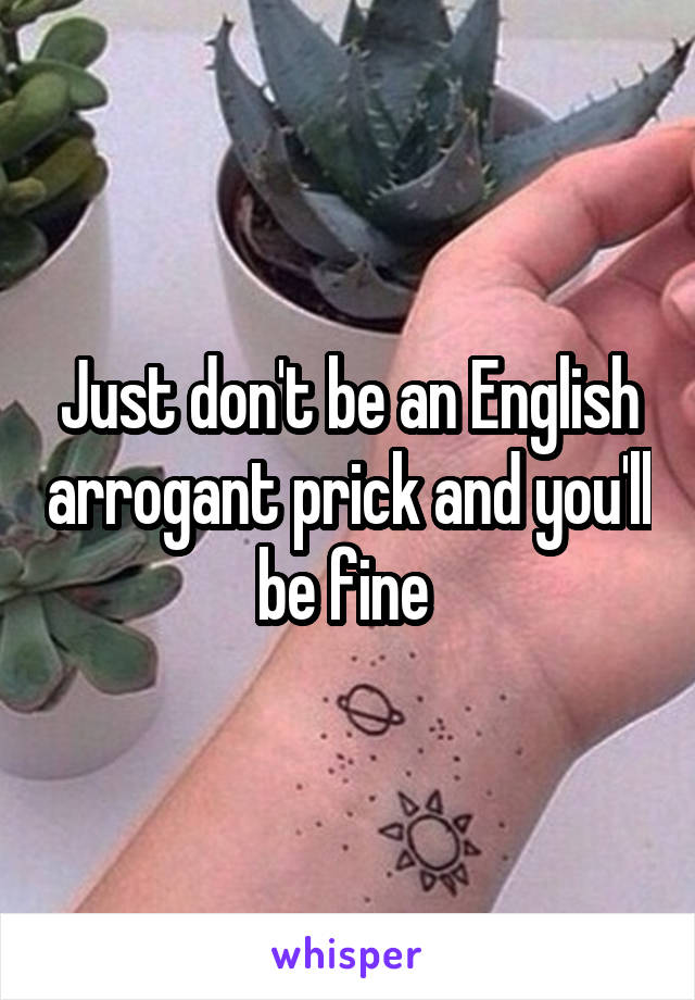 Just don't be an English arrogant prick and you'll be fine 