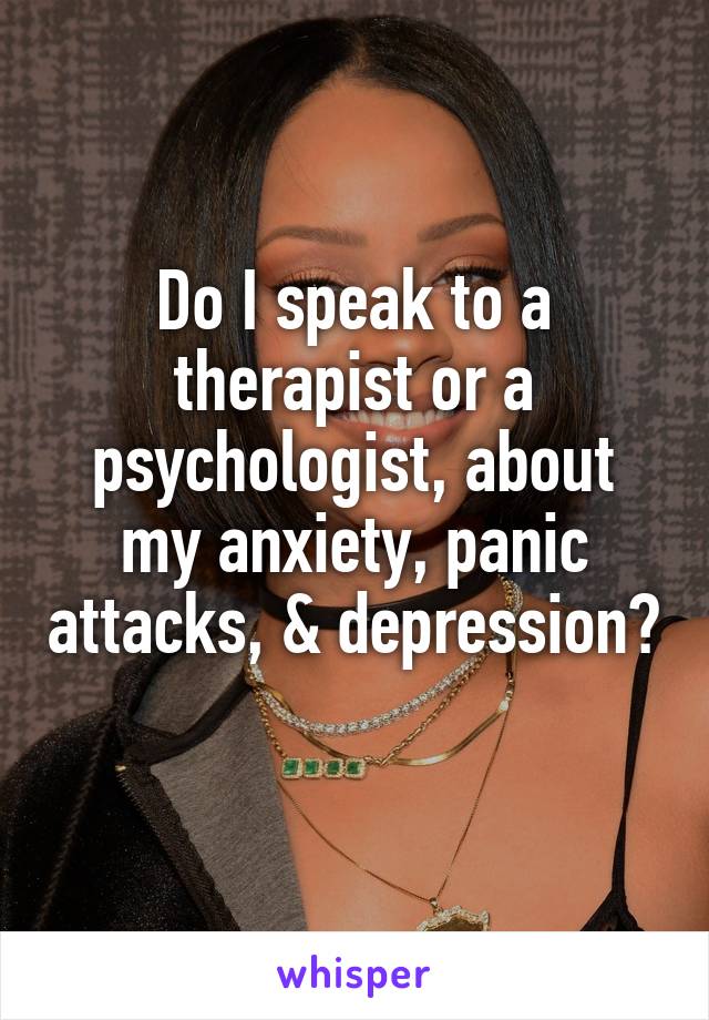 Do I speak to a therapist or a psychologist, about my anxiety, panic attacks, & depression? 