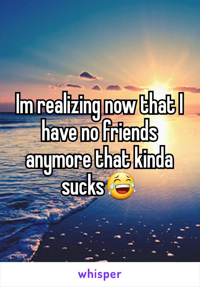 Im realizing now that I have no friends anymore that kinda sucks😂