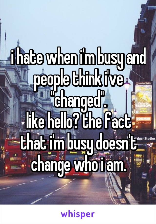 i hate when i'm busy and people think i've "changed".
like hello? the fact that i'm busy doesn't change who i am.