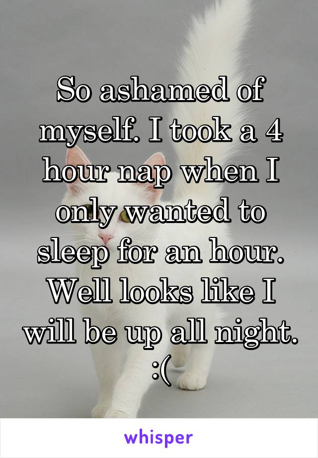 So ashamed of myself. I took a 4 hour nap when I only wanted to sleep for an hour. Well looks like I will be up all night. :(