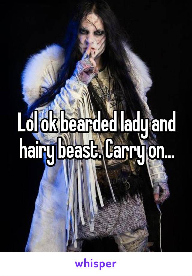 Lol ok bearded lady and hairy beast. Carry on...