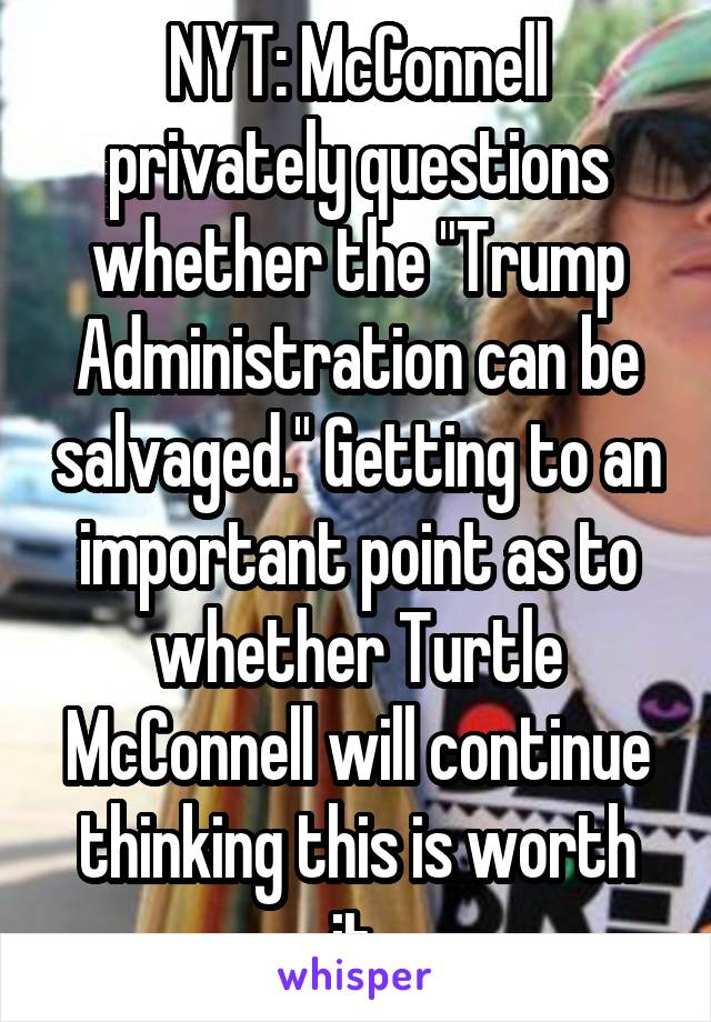 NYT: McConnell privately questions whether the "Trump Administration can be salvaged." Getting to an important point as to whether Turtle McConnell will continue thinking this is worth it.