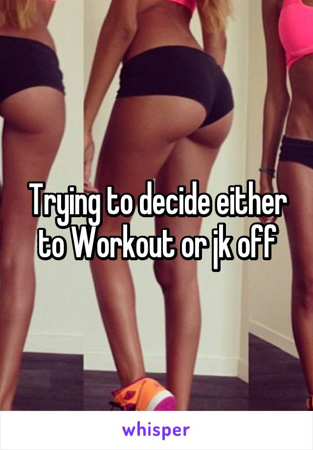 Trying to decide either to Workout or jk off