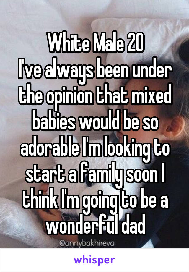 White Male 20
I've always been under the opinion that mixed babies would be so adorable I'm looking to start a family soon I think I'm going to be a wonderful dad